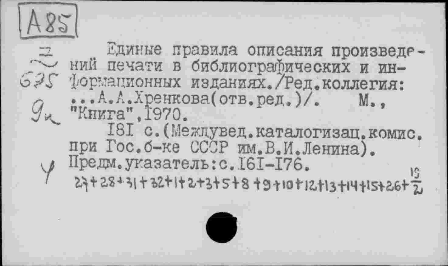 ﻿" Единые правила описания произведг-кий печати в библиографических и ин-6ДГ формационных изданиях./Ред.коллегия:
и ...А.А.Хренкова(отв.ред.)/. М., "Книга", 1970.
181 с.(Меядувед.каталогизац.комис, при Гос.б-ке СССР им.В.И.Ленина).
Предм.указатель:с.I6I-I76.	13
'	as-» *»i+bZtit г+ji sis